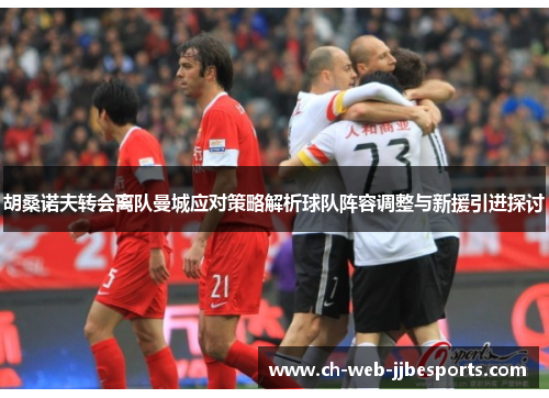 胡桑诺夫转会离队曼城应对策略解析球队阵容调整与新援引进探讨