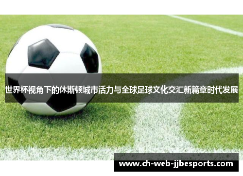 世界杯视角下的休斯顿城市活力与全球足球文化交汇新篇章时代发展 世界杯视角下的休斯顿城市活力与全球足球文化交汇新篇章时代发展