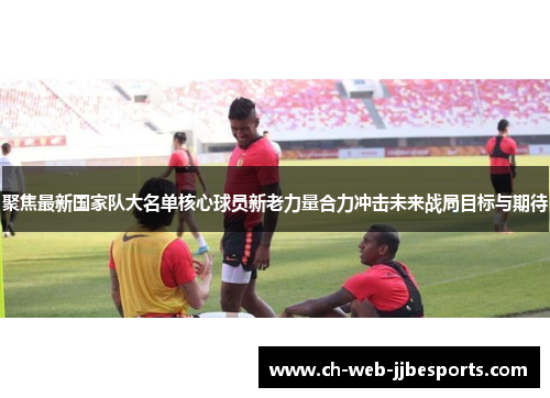聚焦最新国家队大名单核心球员新老力量合力冲击未来战局目标与期待